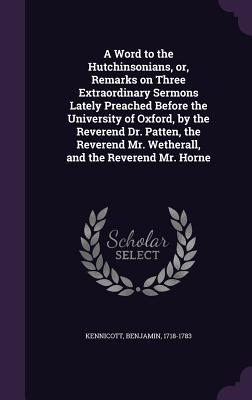A Word to the Hutchinsonians or Remarks on Three Extraordinary Sermons Lately Preached Before the University of Oxford by the Reverend Dr. Patten the Reverend Mr. Wetherall and the Reverend Mr. Horne