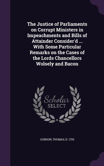 The Justice of Parliaments on Corrupt Ministers in Impeachments and Bills of Attainder Consider‘d ... With Some Particular Remarks on the Cases of the Lords Chancellors Wolsely and Bacon