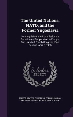 The United Nations NATO and the Former Yugoslavia: Hearing Before the Commission on Security and Cooperation in Europe One Hundred Fourth Congress