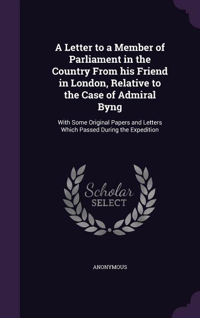 A Letter to a Member of Parliament in the Country from His Friend in London Relative to the Case of Admiral Byng: With Some Original Papers and Let