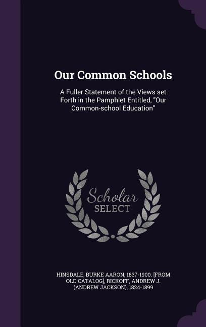 Our Common Schools: A Fuller Statement of the Views Set Forth in the Pamphlet Entitled Our Common-School Education