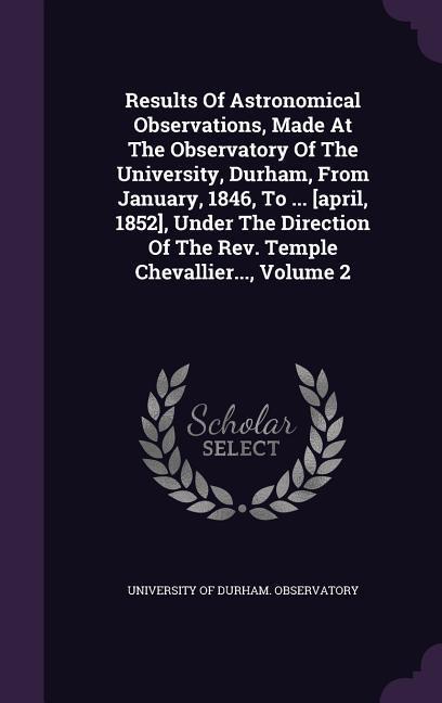 Results of Astronomical Observations Made at the Observatory of the University Durham from January 1846 to ... [April 1852] Under the Direction