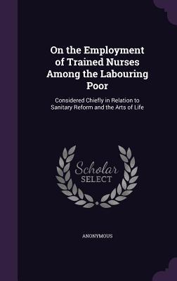 On the Employment of Trained Nurses Among the Labouring Poor: Considered Chiefly in Relation to Sanitary Reform and the Arts of Life