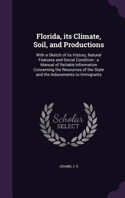 Florida Its Climate Soil and Productions: With a Sketch of Its History Natural Features and Social Condition: A Manual of Reliable Information Con