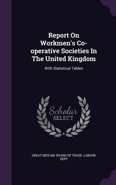 Report on Workmen‘s Co-Operative Societies in the United Kingdom: With Statistical Tables