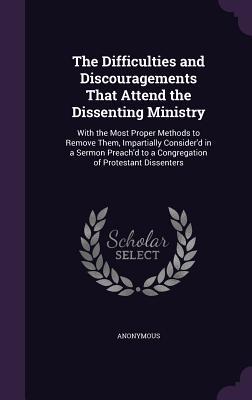 The Difficulties and Discouragements That Attend the Dissenting Ministry: With the Most Proper Methods to Remove Them Impartially Consider‘d in a Ser