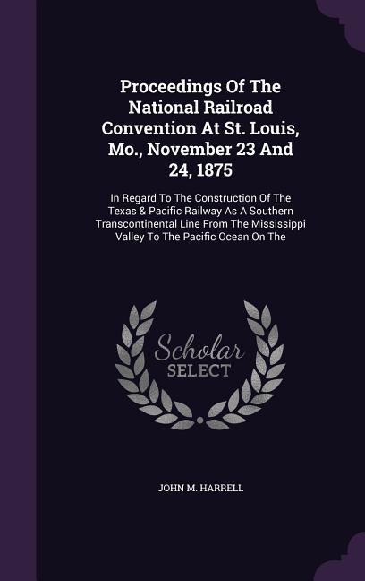 Proceedings of the National Railroad Convention at St. Louis Mo. November 23 and 24 1875: In Regard to the Construction of the Texas & Pacific Rail