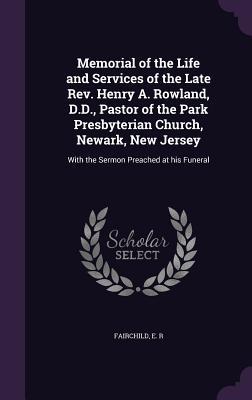 Memorial of the Life and Services of the Late REV. Henry A. Rowland D.D. Pastor of the Park Presbyterian Church Newark New Jersey: With the Sermon