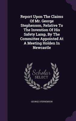 Report Upon The Claims Of Mr. George Stephenson Relative To The Invention Of His Safety Lamp By The Committee Appointed At A Meeting Holden In Newcastle