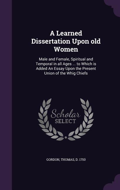 A Learned Dissertation Upon Old Women: Male and Female Spiritual and Temporal in All Ages ... to Which Is Added an Essay Upon the Present Union of - Thomas Gordon