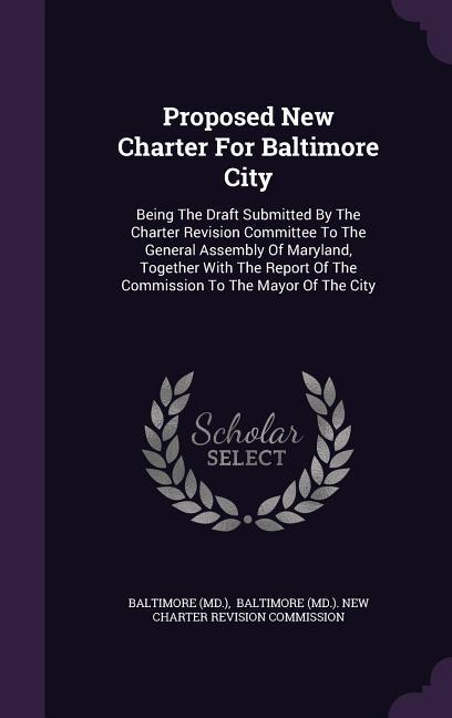 Proposed New Charter for Baltimore City: Being the Draft Submitted by the Charter Revision Committee to the General Assembly of Maryland Together wit