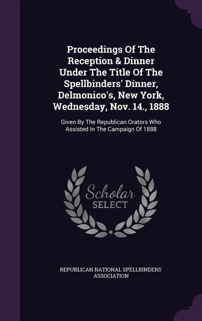 Proceedings of the Reception & Dinner Under the Title of the Spellbinders‘ Dinner Delmonico‘s New York Wednesday Nov. 14. 1888: Given by the Repu