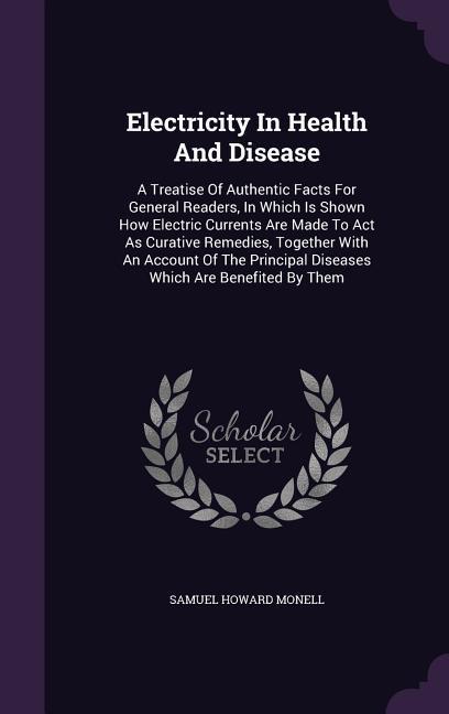 Electricity in Health and Disease: A Treatise of Authentic Facts for General Readers in Which Is Shown How Electric Currents Are Made to ACT as Curat