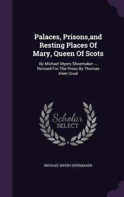 Palaces Prisons and Resting Places of Mary Queen of Scots: By Michael Myers Shoemaker ... Revised for the Press by Thomas Allen Croal