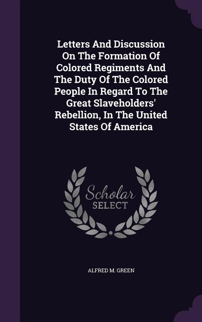Letters and Discussion on the Formation of Colored Regiments and the Duty of the Colored People in Regard to the Great Slaveholders‘ Rebellion in the