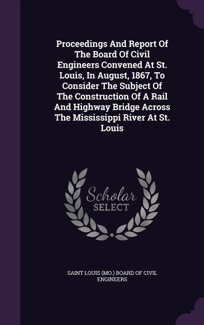 Proceedings And Report Of The Board Of Civil Engineers Convened At St. Louis In August 1867 To Consider The Subject Of The Construction Of A Rail And Highway Bridge Across The Mississippi River At St. Louis