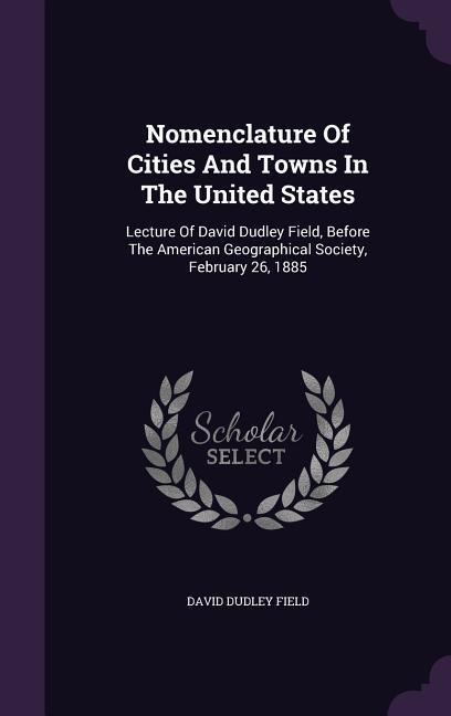 Nomenclature of Cities and Towns in the United States: Lecture of David Dudley Field Before the American Geographical Society February 26 1885