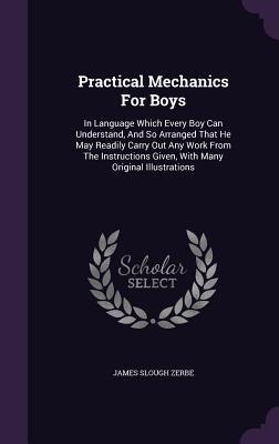 Practical Mechanics for Boys: In Language Which Every Boy Can Understand and So Arranged That He May Readily Carry Out Any Work from the Instructio