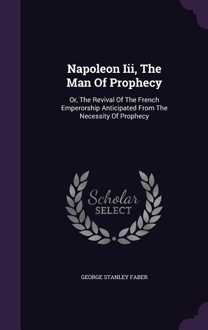 Napoleon III the Man of Prophecy: Or the Revival of the French Emperorship Anticipated from the Necessity of Prophecy