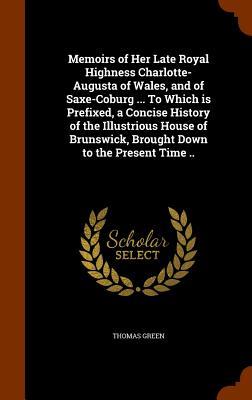 Memoirs of Her Late Royal Highness Charlotte-Augusta of Wales and of Saxe-Coburg ... To Which is Prefixed a Concise History of the Illustrious House of Brunswick Brought Down to the Present Time ..