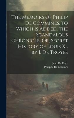 The Memoirs of Philip De Commines. to Which Is Added the Scandalous Chronicle Or Secret History of Louis Xi. by J. De Troyes