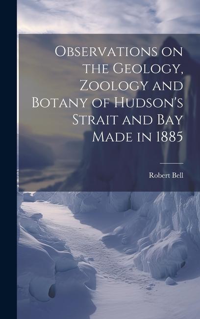 Observations on the Geology Zoology and Botany of Hudson‘s Strait and Bay Made in 1885 [microform]