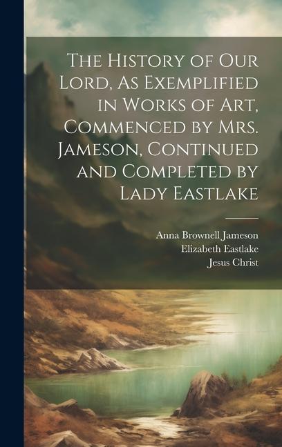 The History of Our Lord As Exemplified in Works of Art Commenced by Mrs. Jameson Continued and Completed by Lady Eastlake
