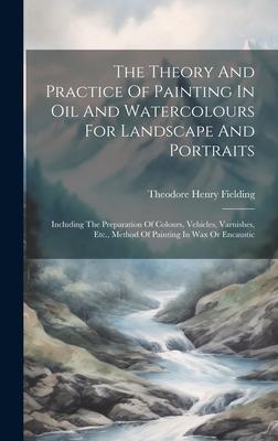 The Theory And Practice Of Painting In Oil And Watercolours For Landscape And Portraits: Including The Preparation Of Colours Vehicles Varnishes Et