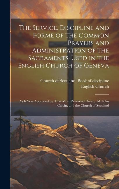 The Service Discipline and Forme of the Common Prayers and Administration of the Sacraments Used in the English Church of Geneva: As It Was Approved