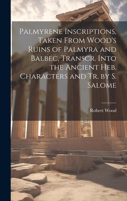 Palmyrene Inscriptions Taken From Wood‘s Ruins of Palmyra and Balbec Transcr. Into the Ancient Heb. Characters and Tr. by S. Salome
