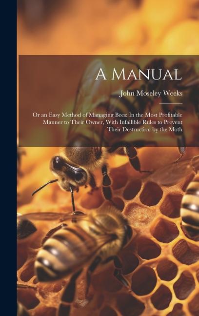 A Manual: Or an Easy Method of Managing Bees: In the Most Profitable Manner to Their Owner With Infallible Rules to Prevent The
