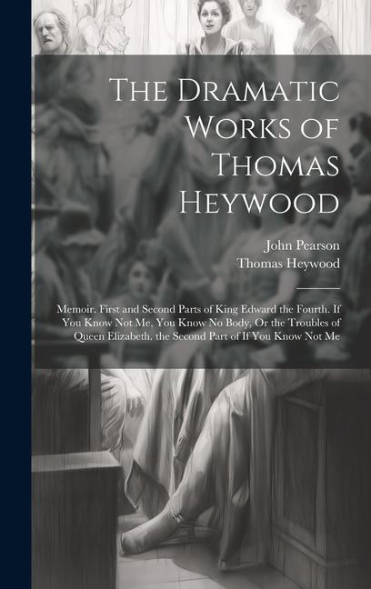 The Dramatic Works of Thomas Heywood: Memoir. First and Second Parts of King Edward the Fourth. If You Know Not Me You Know No Body Or the Troubles