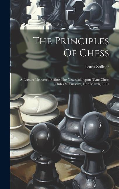 The Principles Of Chess: A Lecture Delivered Before The Newcastle-upon-tyne Chess Club On Tuesday 10th March 1891