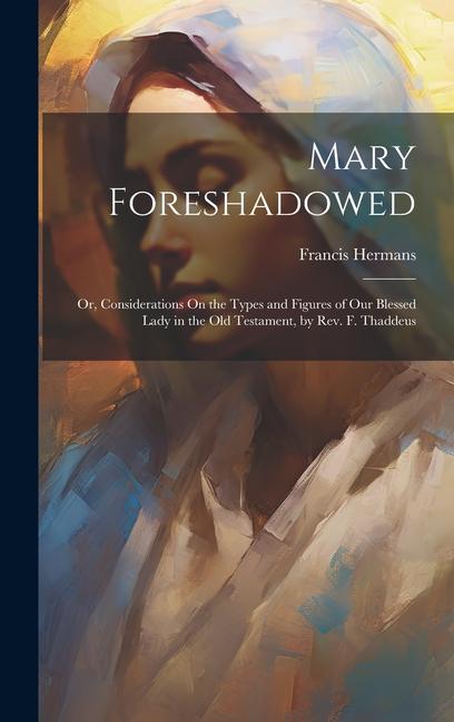 Mary Foreshadowed: Or Considerations On the Types and Figures of Our Blessed Lady in the Old Testament by Rev. F. Thaddeus