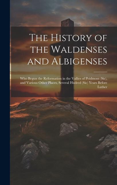 The History of the Waldenses and Albigenses: Who Begun the Reformation in the Vallies of Peidmont (Sic) and Various Other Places Several Hudred (Sic