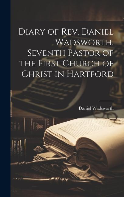 Diary of Rev. Daniel Wadsworth Seventh Pastor of the First Church of Christ in Hartford
