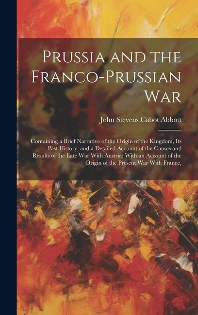 Prussia and the Franco-Prussian War: Containing a Brief Narrative of the Origin of the Kingdom Its Past History and a Detailed Account of the Causes
