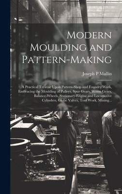 Modern Moulding and Pattern-making: A Practical Treatise Upon Pattern-shop and Foundry Work Embracing the Moulding of Pulleys Spur Gears Worm Gears