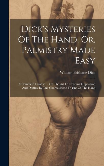 Dick‘s Mysteries Of The Hand Or Palmistry Made Easy: A Complete Treatise ... On The Art Of Divining Disposition And Destiny By The Characteristic To