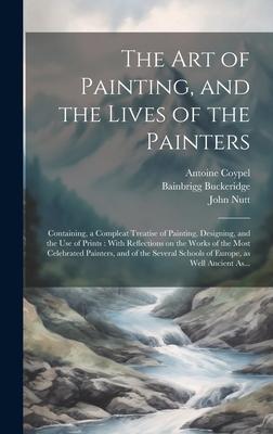 The Art of Painting and the Lives of the Painters: Containing a Compleat Treatise of Painting ing and the Use of Prints: With Reflections on