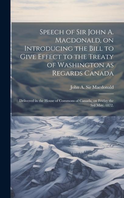 Speech of Sir John A. Macdonald on Introducing the Bill to Give Effect to the Treaty of Washington as Regards Canada: Delivered in the House of Commo