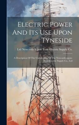 Electric Power And Its Use Upon Tyneside: A Description Of The Undertaking Of The Newcastle-upon-tyne Electric Supply Co. Ltd