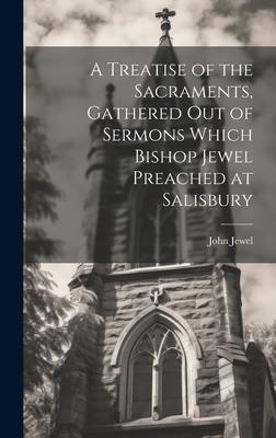 A Treatise of the Sacraments Gathered Out of Sermons Which Bishop Jewel Preached at Salisbury