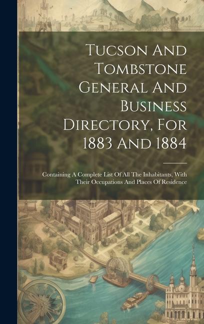 Tucson And Tombstone General And Business Directory For 1883 And 1884: Containing A Complete List Of All The Inhabitants With Their Occupations And