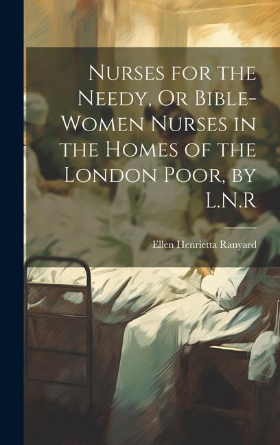 Nurses for the Needy Or Bible-Women Nurses in the Homes of the London Poor by L.N.R