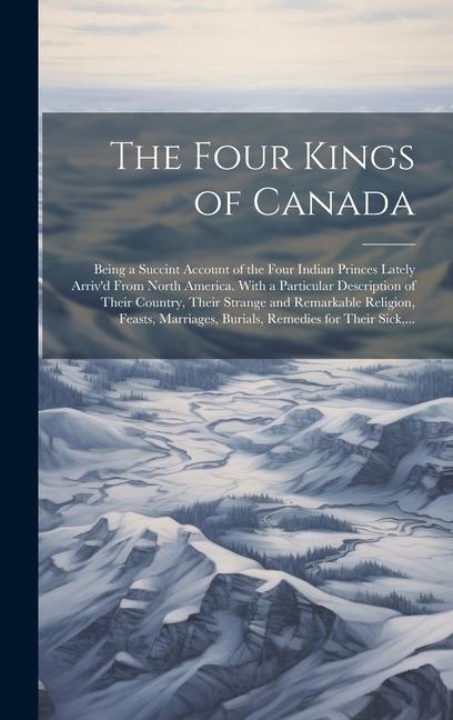 The Four Kings of Canada: Being a Succint Account of the Four Indian Princes Lately Arriv‘d From North America. With a Particular Description of