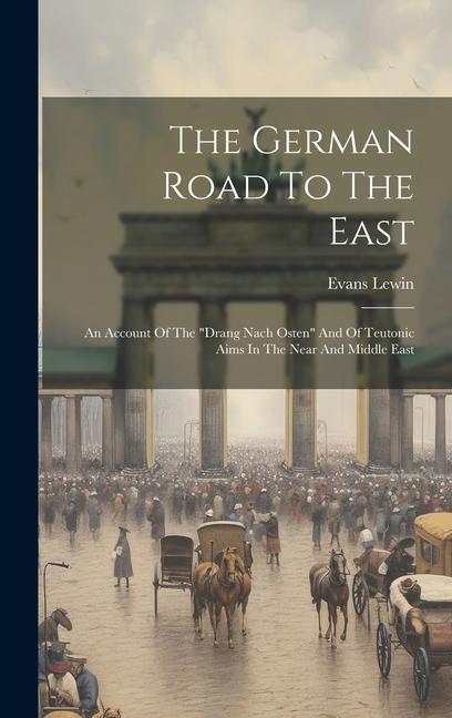 The German Road To The East: An Account Of The drang Nach Osten And Of Teutonic Aims In The Near And Middle East