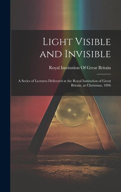 Light Visible and Invisible: A Series of Lectures Delivered at the Royal Institution of Great Britain at Christmas 1896