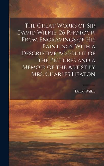 The Great Works of Sir David Wilkie 26 Photogr. From Engravings of His Paintings With a Descriptive Account of the Pictures and a Memoir of the Arti