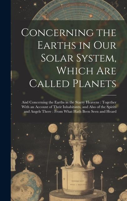 Concerning the Earths in Our Solar System Which Are Called Planets: And Concerning the Earths in the Starry Heavens: Together With an Account of Thei